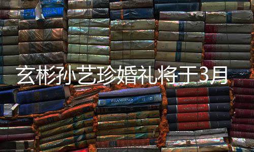 玄彬0日珍婚 只礼将于3月3邀请友和朋举行父母孙艺