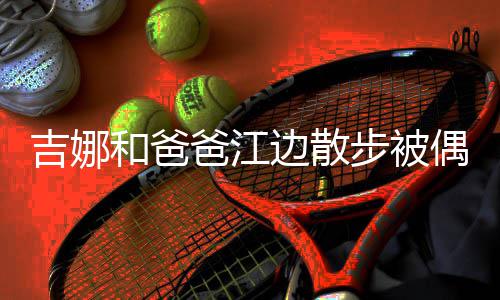 爸江边散步被头穿 扎着朴和爸丸子吉娜偶遇素