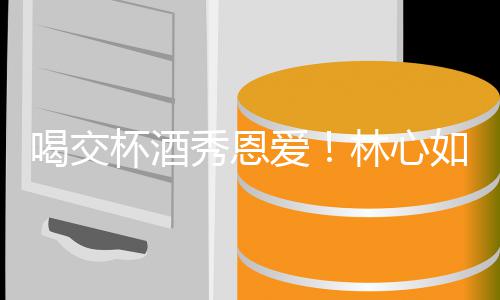 杯酒秀恩如霍出席林心林爸爱喝交合体建华寿宴