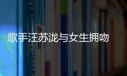 新歌手女生泷与恋情拥吻疑似汪苏曝光