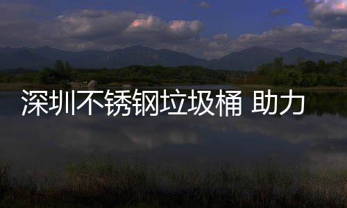 不锈钢垃 助力光明区美丽圾桶建设家园深圳