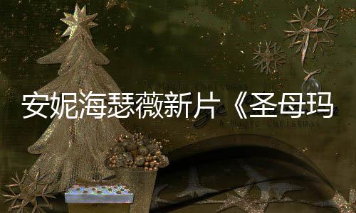 新造型美图欣玛利亚安妮海瑟薇新片圣母赏
