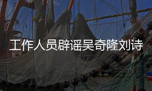 辟谣人员工作传闻途径走隆刘离婚吴奇解决法律诗诗
